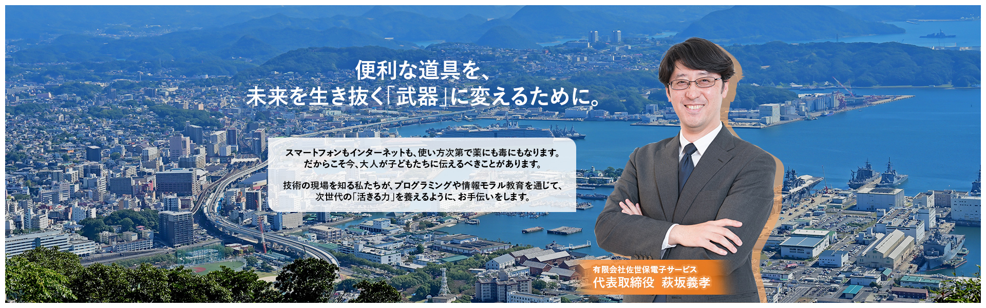 便利な道具を、未来を生き抜く「武器」に変えるために。スマートフォンもインターネットも、使い方次第で薬にも毒にもなります。だからこそ今、大人が子どもたちに伝えるべきことがあります。技術の現場を知る私たちが、プログラミングや情報モラル教育を通じて、次世代の「活きる力」を養えるように、お手伝いをします。有限会社佐世保電子サービス代表取締役 萩坂義孝
