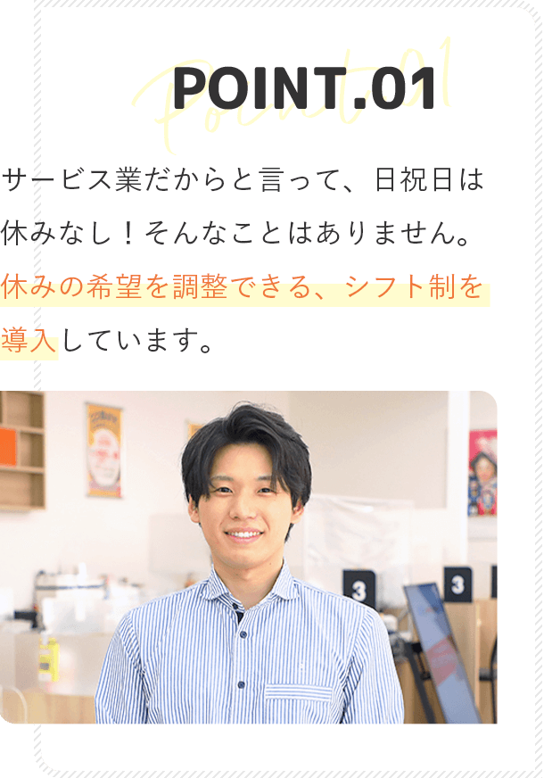 point1 サービス業だからと言って、日祝日は休みなし！そんなことはありません。休みの希望がかなう、シフト制を導入しています。