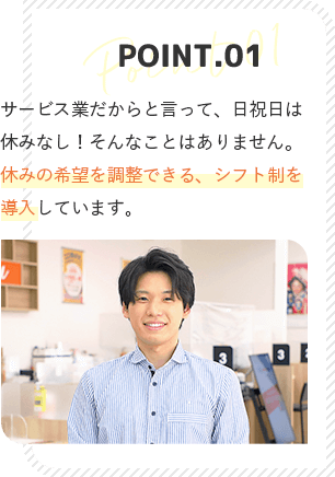 point1 サービス業だからと言って、日祝日は休みなし！そんなことはありません。休みの希望がかなう、シフト制を導入しています。