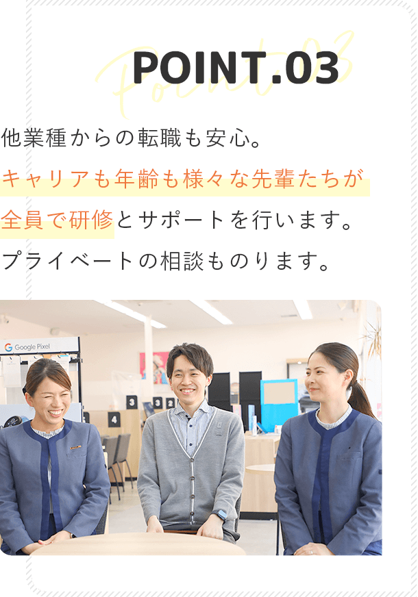 point3 他業種からの転職も安心。先輩がマンツーマンでついて研修を行います。プライベートの相談ものります！