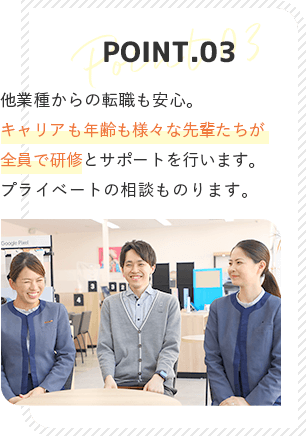 point3 他業種からの転職も安心。先輩がマンツーマンでついて研修を行います。プライベートの相談ものります！